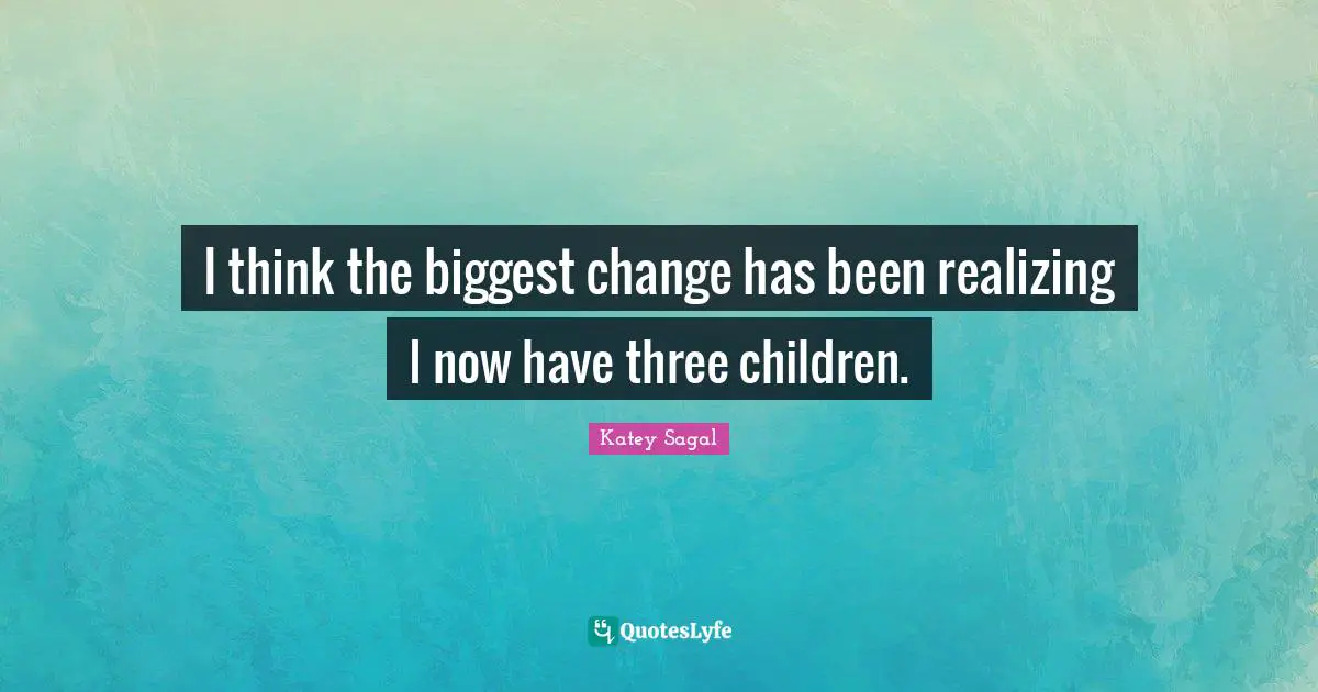 I think the biggest change has been realizing I now have three children.