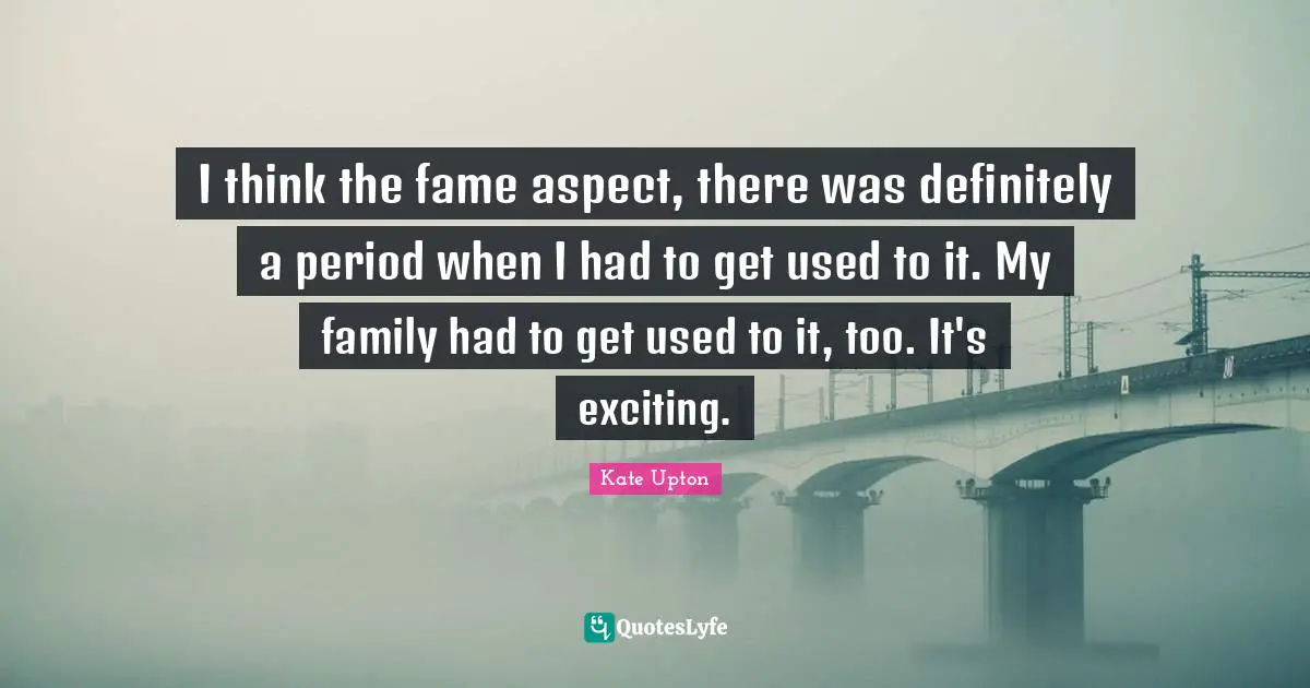 I think the fame aspect, there was definitely a period when I had to get used to it. My family had to get used to it, too. It's exciting.
