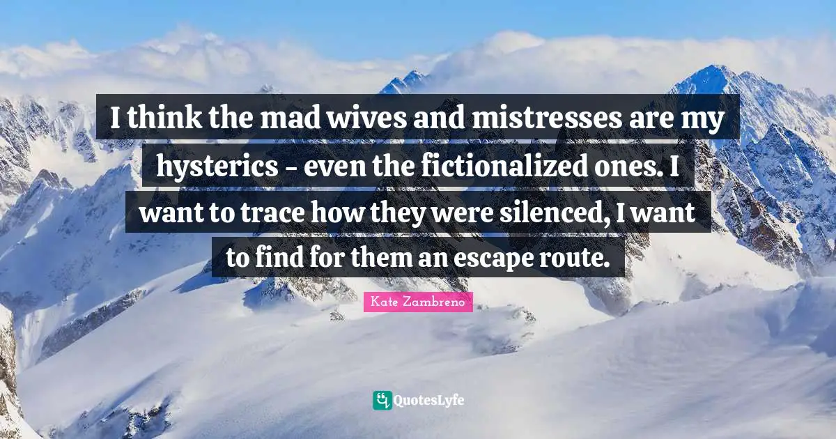 I think the mad wives and mistresses are my hysterics - even the fictionalized ones. I want to trace how they were silenced, I want to find for them an escape route.