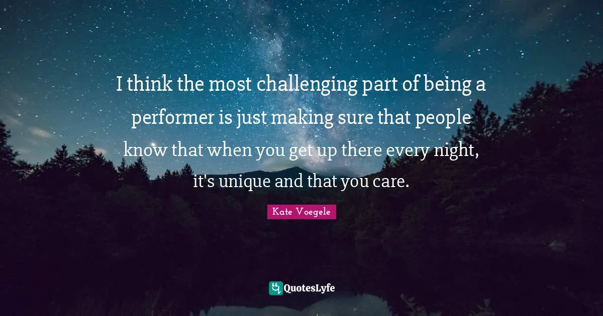 I think the most challenging part of being a performer is just making sure that people know that when you get up there every night, it's unique and that you care.