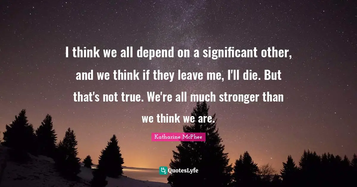 I think we all depend on a significant other, and we think if they leave me, I'll die. But that's not true. We're all much stronger than we think we are.