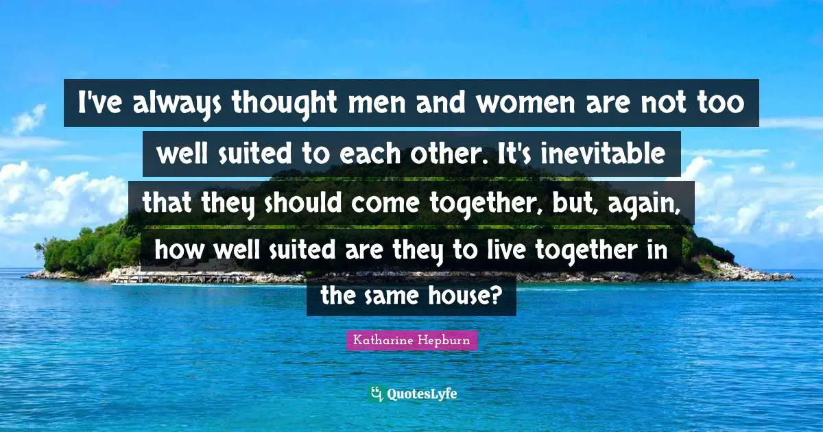 I've always thought men and women are not too well suited to each other. It's inevitable that they should come together, but, again, how well suited are they to live together in the same house?