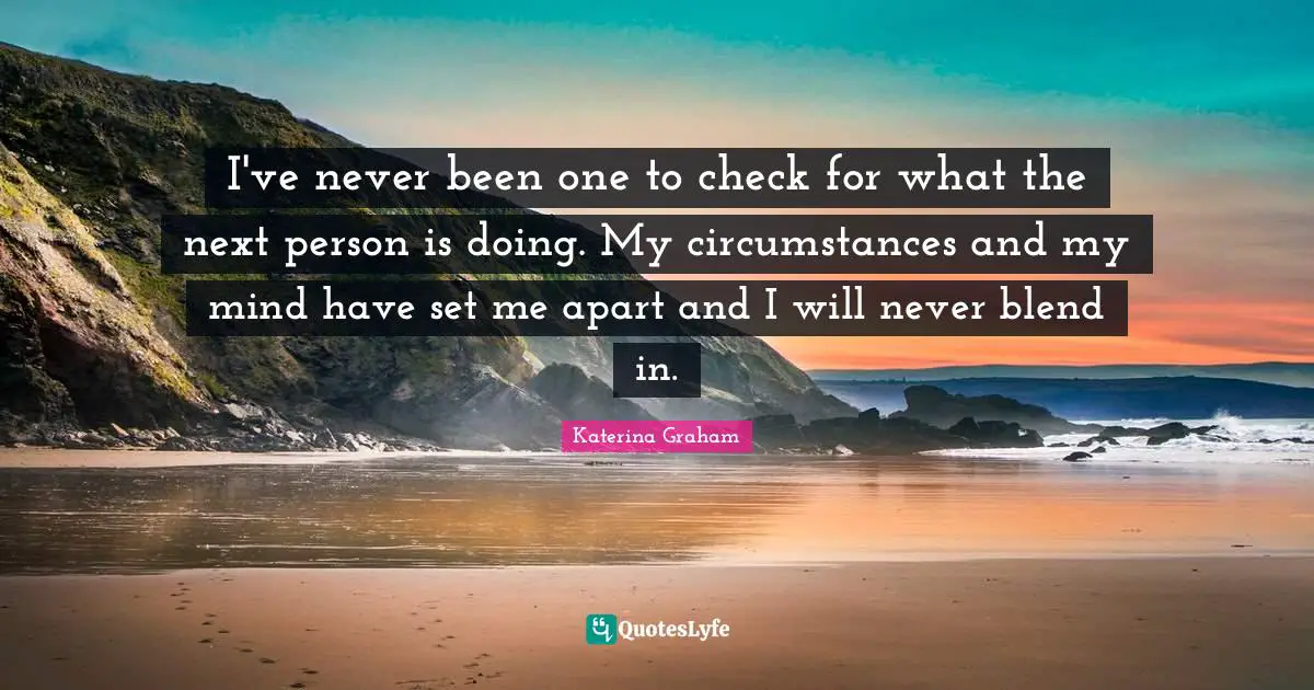 I've never been one to check for what the next person is doing. My circumstances and my mind have set me apart and I will never blend in.
