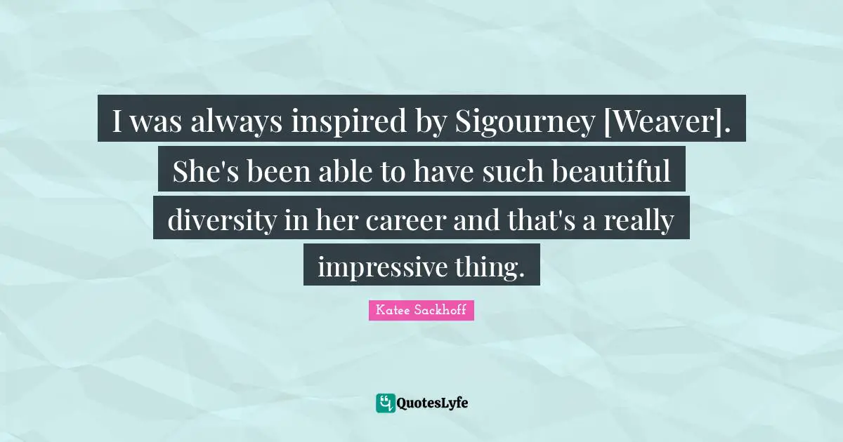 I was always inspired by Sigourney [Weaver]. She's been able to have such beautiful diversity in her career and that's a really impressive thing.