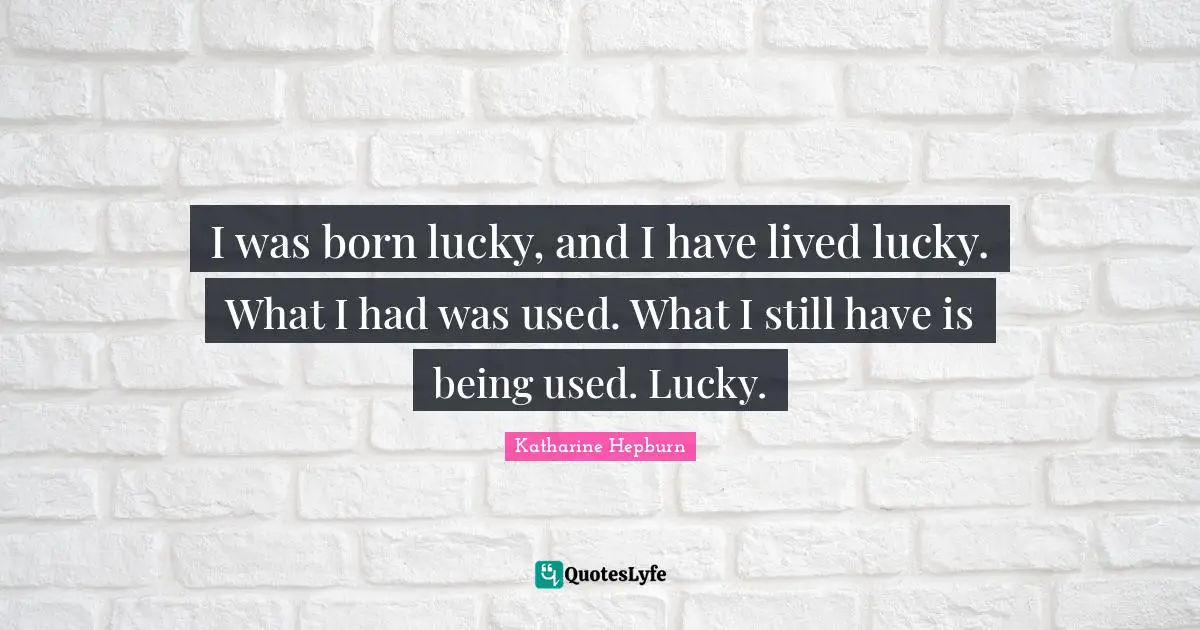 I was born lucky, and I have lived lucky. What I had was used. What I still have is being used. Lucky.