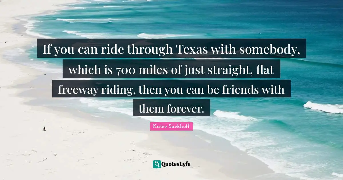 If you can ride through Texas with somebody, which is 700 miles of just straight, flat freeway riding, then you can be friends with them forever.