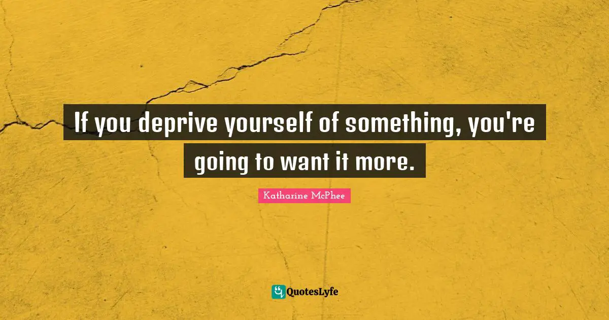 If you deprive yourself of something, you're going to want it more.