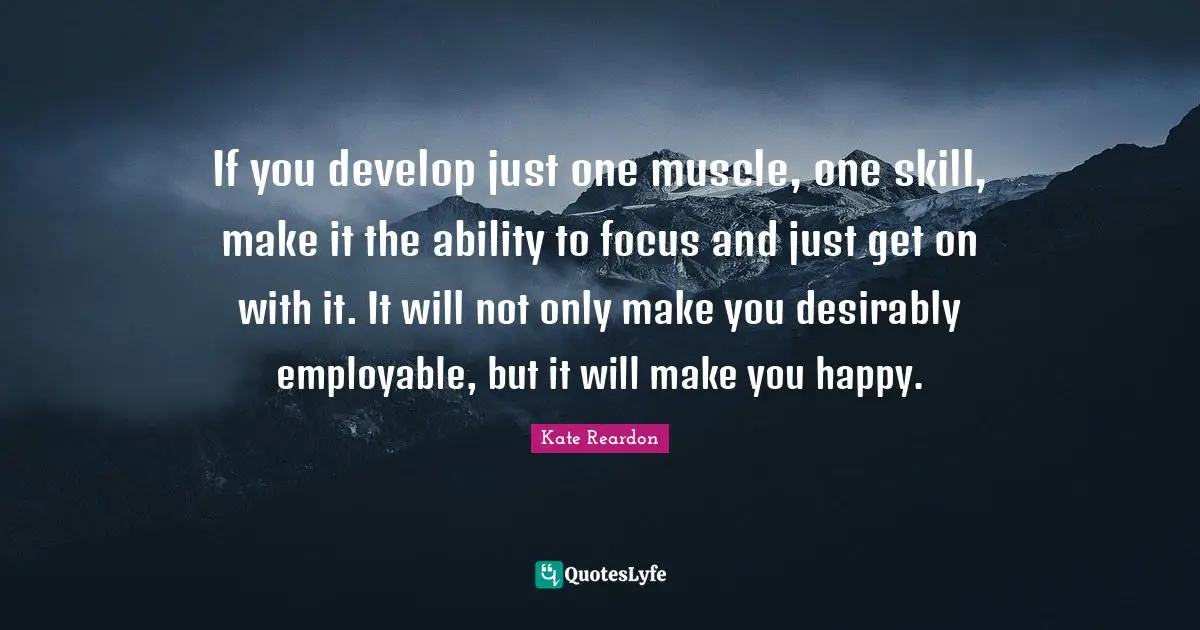 If you develop just one muscle, one skill, make it the ability to focus and just get on with it. It will not only make you desirably employable, but it will make you happy.