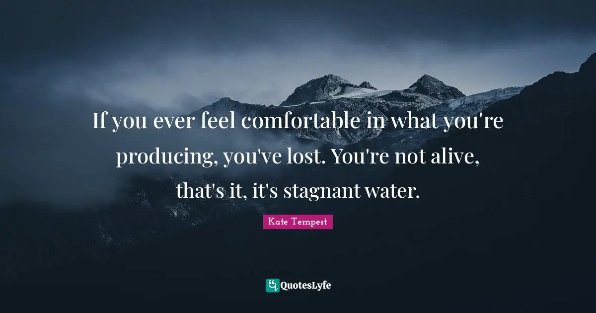 If you ever feel comfortable in what you're producing, you've lost. You're not alive, that's it, it's stagnant water.