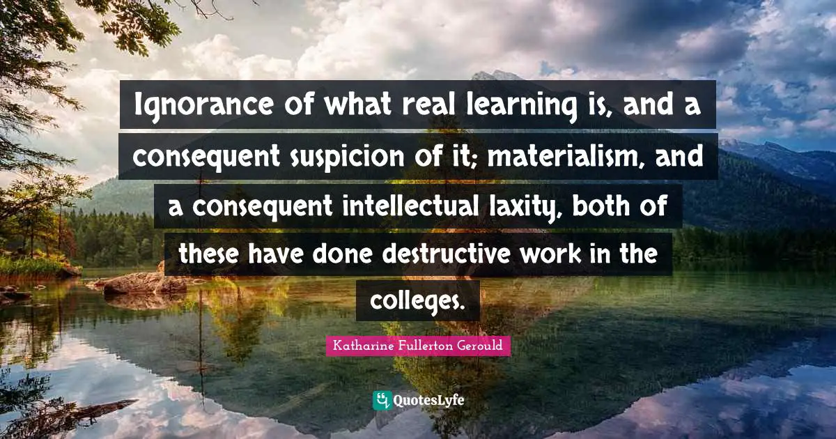 Ignorance of what real learning is, and a consequent suspicion of it; materialism, and a consequent intellectual laxity, both of these have done destructive work in the colleges.