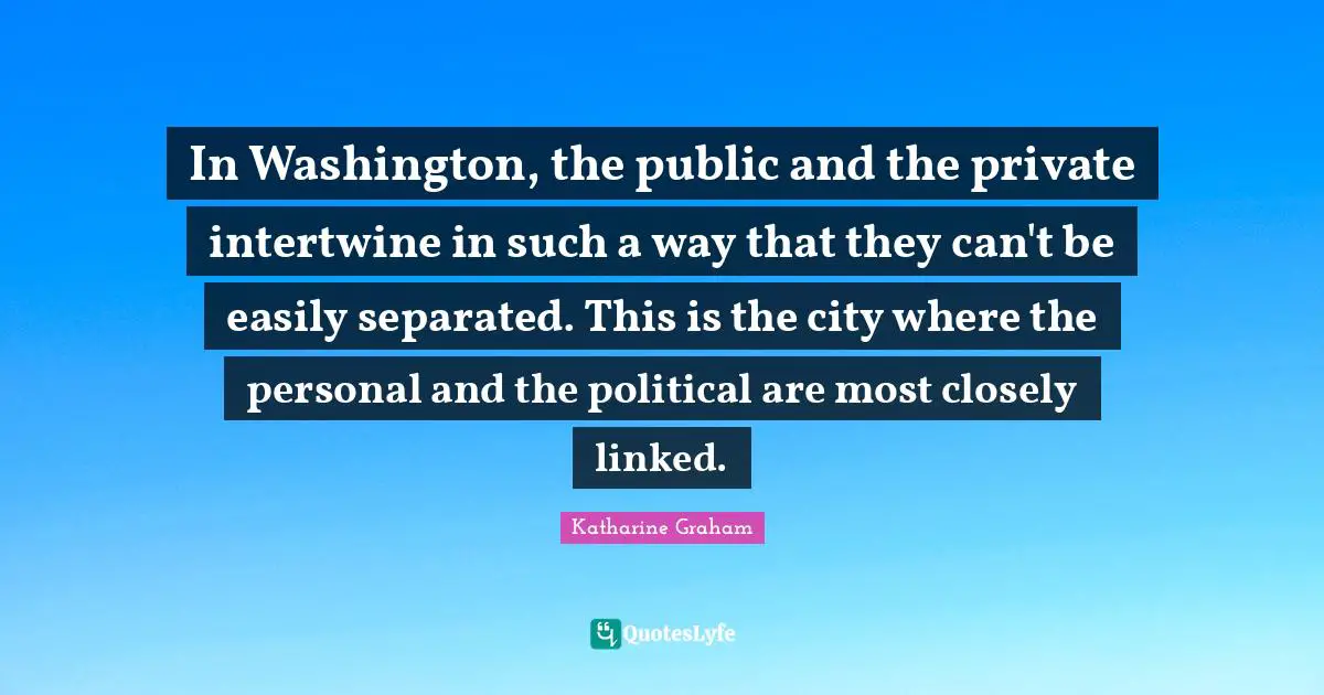 Katharine Graham Quotes: "In Washington, the public and the private intertwine in such a way that they can't be easily separated. This is the city where the personal and the political are most closely linked."