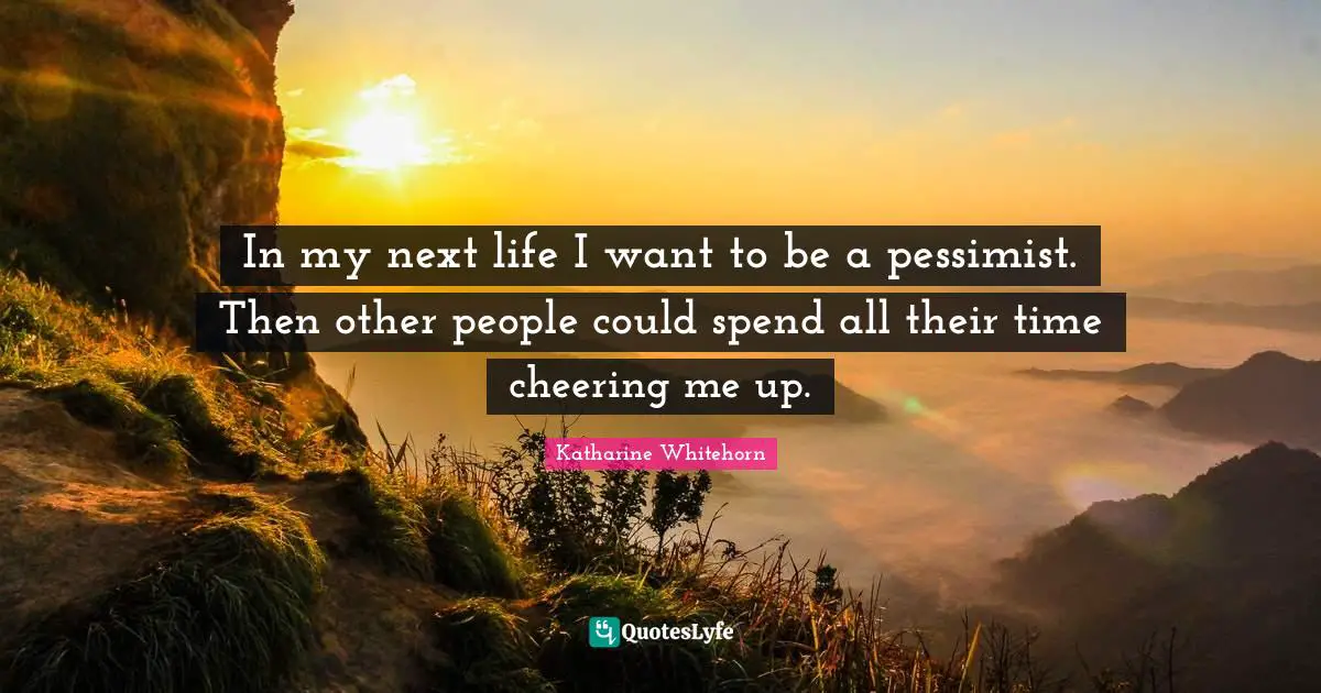 In my next life I want to be a pessimist. Then other people could spend all their time cheering me up.