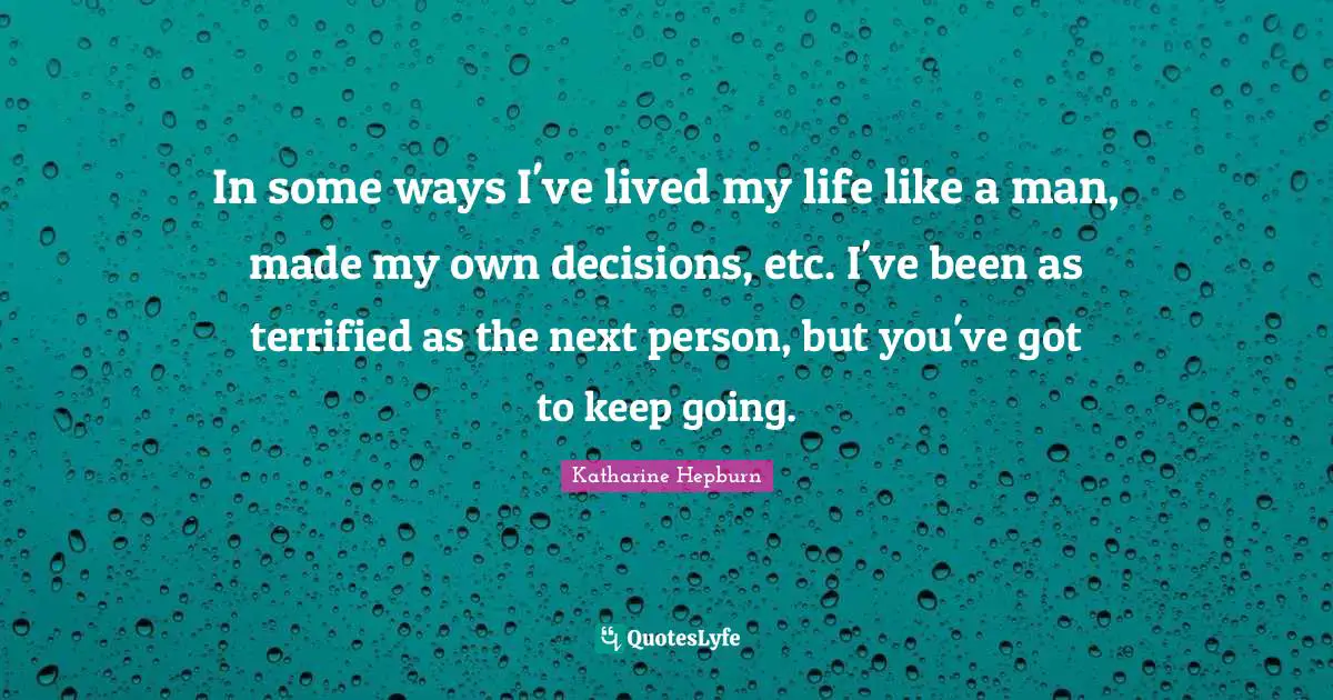 In some ways I've lived my life like a man, made my own decisions, etc. I've been as terrified as the next person, but you've got to keep going.