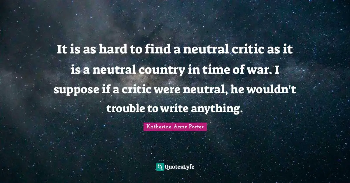 It is as hard to find a neutral critic as it is a neutral country in time of war. I suppose if a critic were neutral, he wouldn't trouble to write anything.