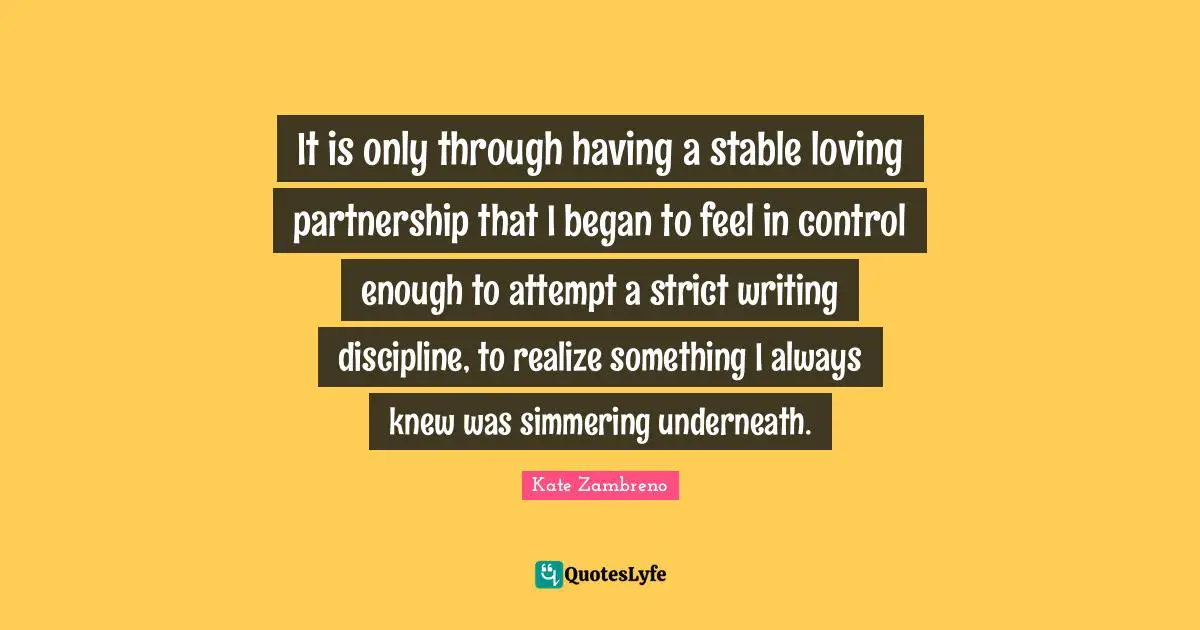 It is only through having a stable loving partnership that I began to feel in control enough to attempt a strict writing discipline, to realize something I always knew was simmering underneath.