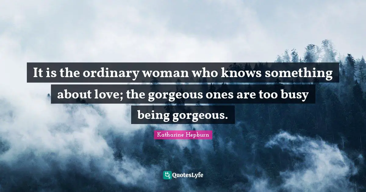 It is the ordinary woman who knows something about love; the gorgeous ones are too busy being gorgeous.
