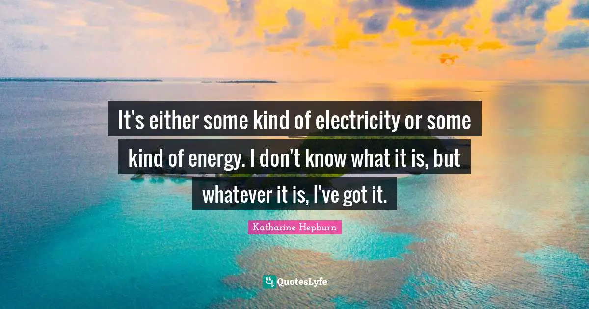 It's either some kind of electricity or some kind of energy. I don't know what it is, but whatever it is, I've got it.