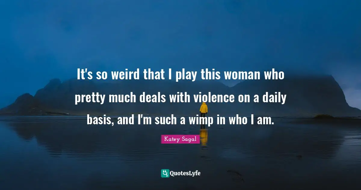 It's so weird that I play this woman who pretty much deals with violence on a daily basis, and I'm such a wimp in who I am.
