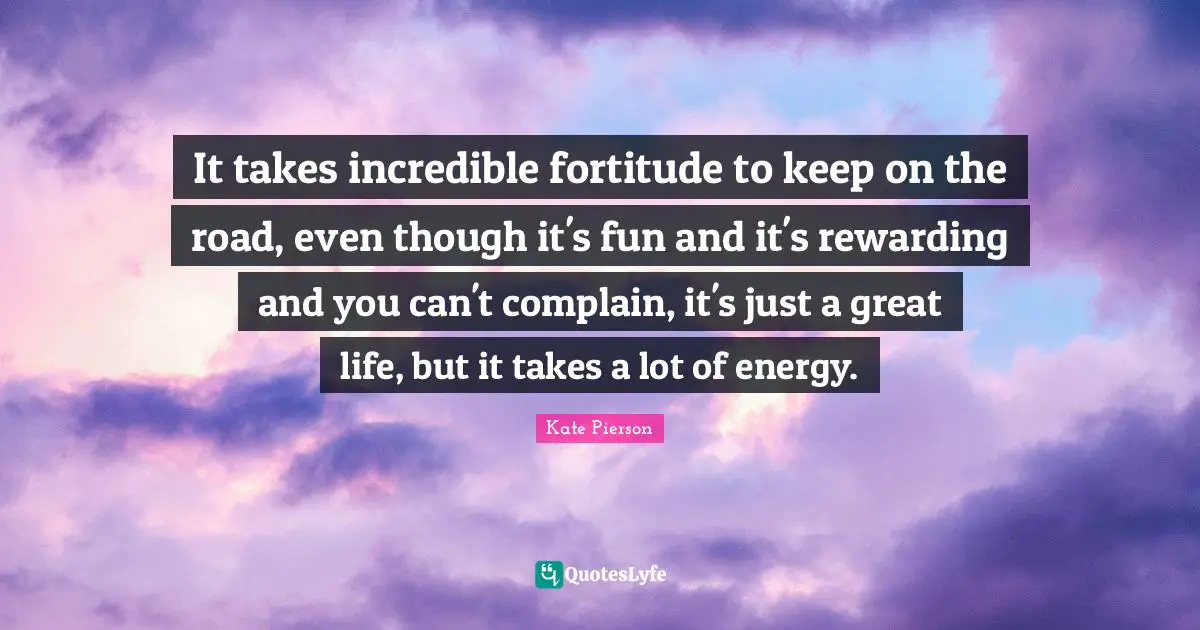 It takes incredible fortitude to keep on the road, even though it's fun and it's rewarding and you can't complain, it's just a great life, but it takes a lot of energy.