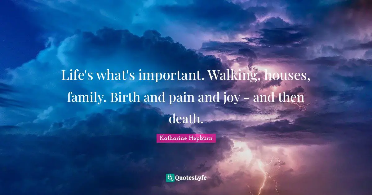 Life's what's important. Walking, houses, family. Birth and pain and joy - and then death.