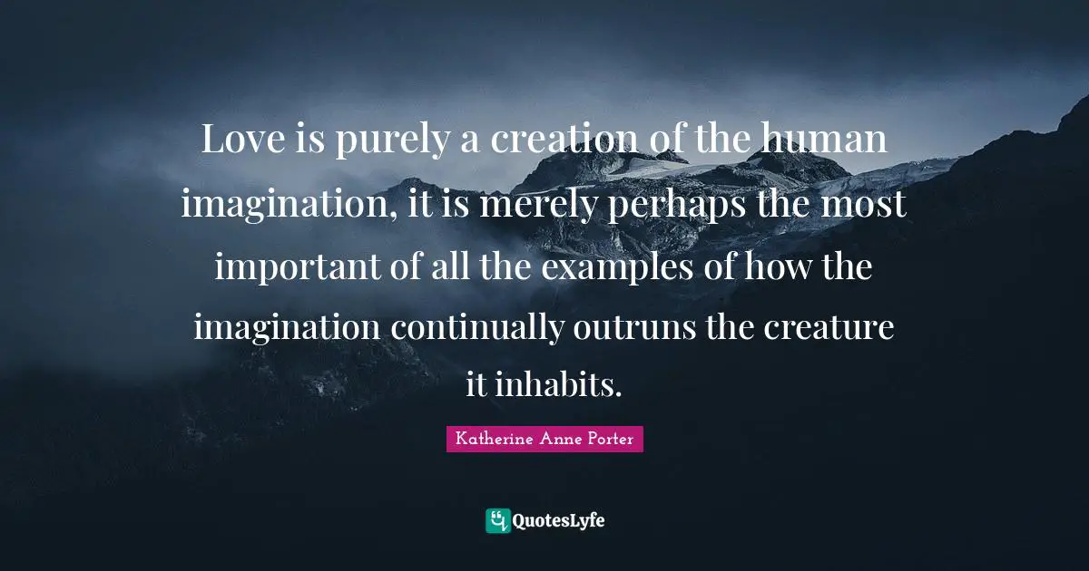 Love is purely a creation of the human imagination, it is merely perhaps the most important of all the examples of how the imagination continually outruns the creature it inhabits.