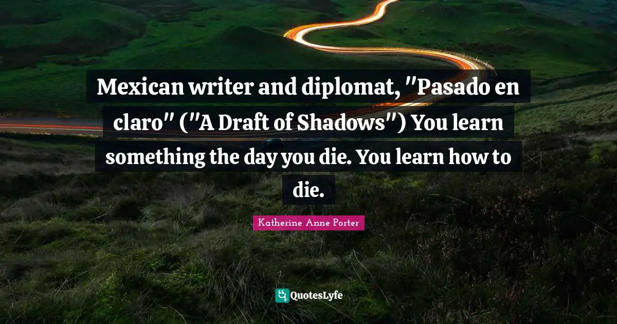 Mexican writer and diplomat, "Pasado en claro" ("A Draft of Shadows") You learn something the day you die. You learn how to die.