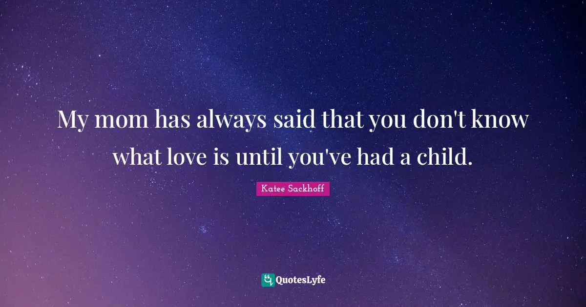 My mom has always said that you don't know what love is until you've had a child.