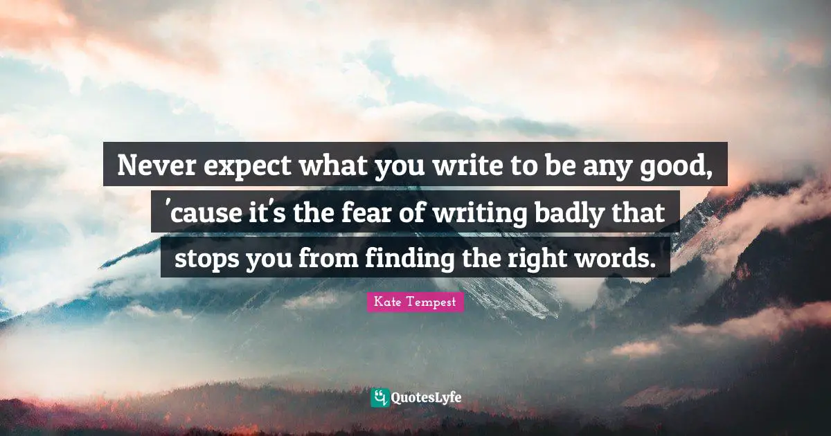 Never expect what you write to be any good, 'cause it's the fear of writing badly that stops you from finding the right words.