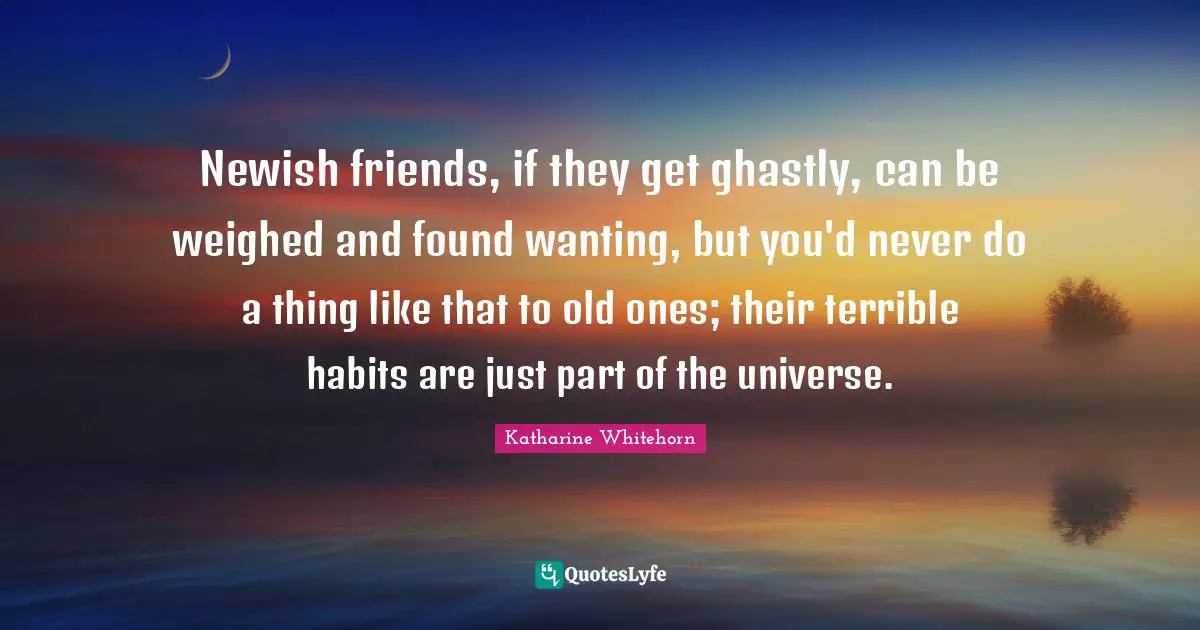 Newish friends, if they get ghastly, can be weighed and found wanting, but you'd never do a thing like that to old ones; their terrible habits are just part of the universe.