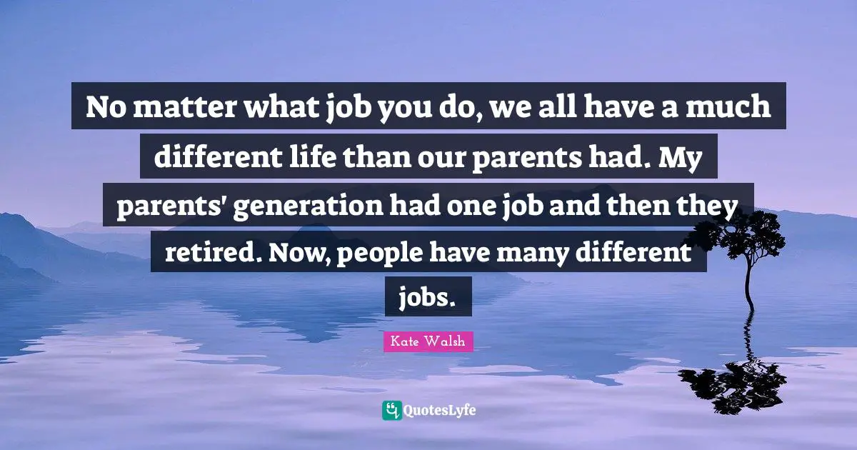 No matter what job you do, we all have a much different life than our parents had. My parents' generation had one job and then they retired. Now, people have many different jobs.