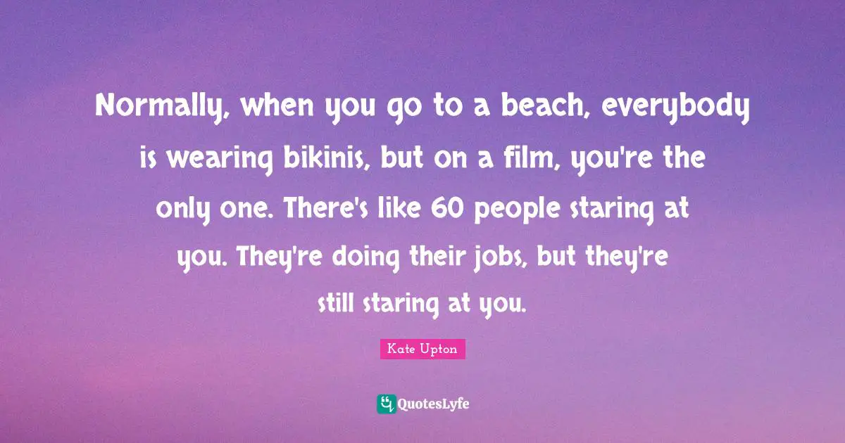 Normally, when you go to a beach, everybody is wearing bikinis, but on a film, you're the only one. There's like 60 people staring at you. They're doing their jobs, but they're still staring at you.