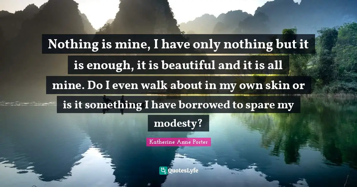 Nothing is mine, I have only nothing but it is enough, it is beautiful and it is all mine. Do I even walk about in my own skin or is it something I have borrowed to spare my modesty?
