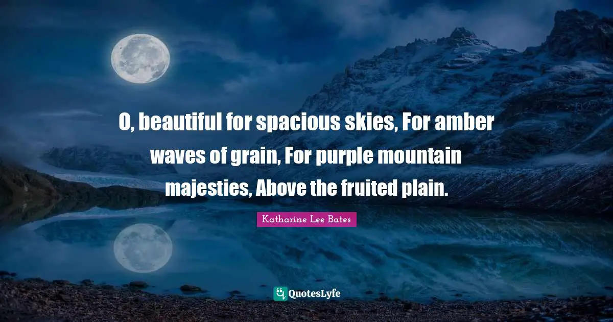 O, beautiful for spacious skies, For amber waves of grain, For purple mountain majesties, Above the fruited plain.