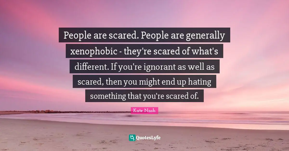 Kate Nash Quotes: "People are scared. People are generally xenophobic - they're scared of what's different. If you're ignorant as well as scared, then you might end up hating something that you're scared of."