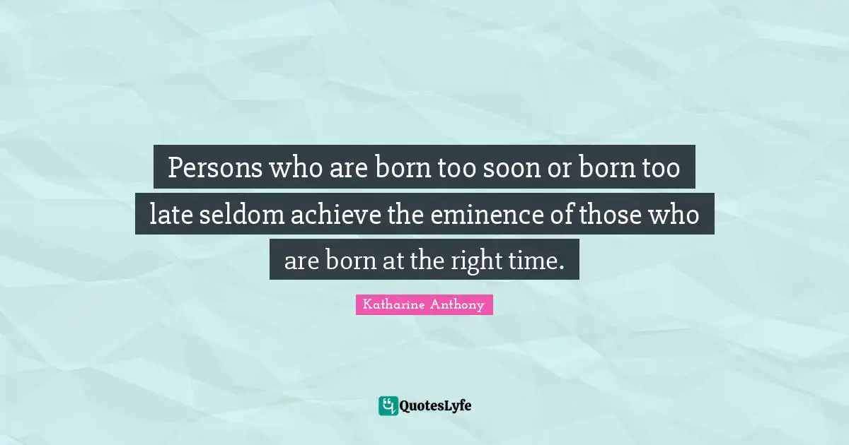 Persons who are born too soon or born too late seldom achieve the eminence of those who are born at the right time.