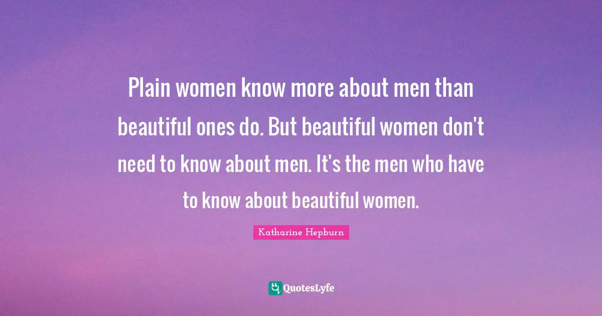 Katharine Hepburn Quotes: "Plain women know more about men than beautiful ones do. But beautiful women don't need to know about men. It's the men who have to know about beautiful women."