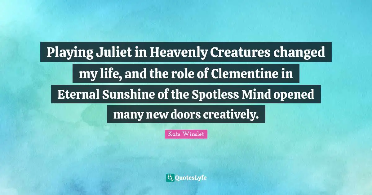 Playing Juliet in Heavenly Creatures changed my life, and the role of Clementine in Eternal Sunshine of the Spotless Mind opened many new doors creatively.