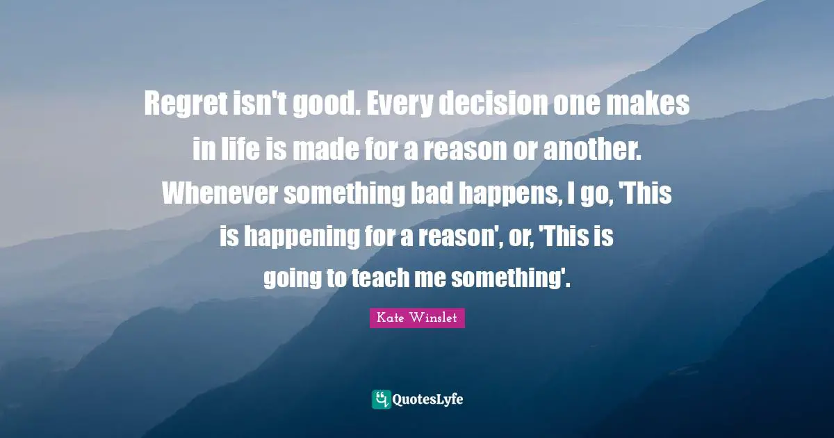 Regret isn't good. Every decision one makes in life is made for a reason or another. Whenever something bad happens, I go, 'This is happening for a reason', or, 'This is going to teach me something'.