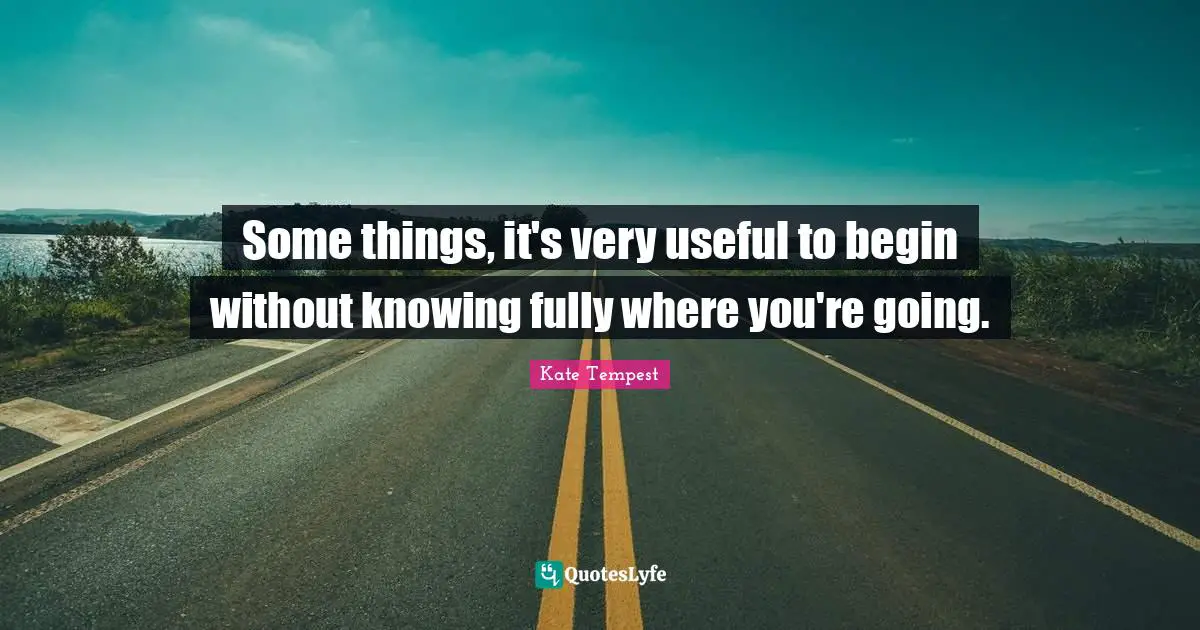 Some things, it's very useful to begin without knowing fully where you're going.