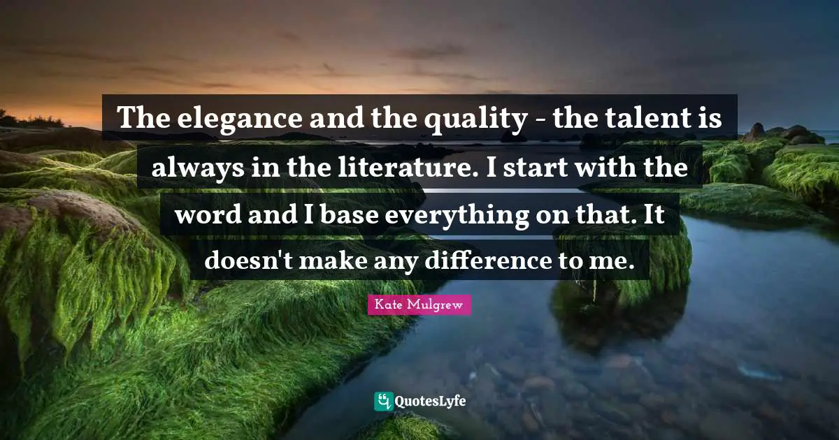 The elegance and the quality - the talent is always in the literature. I start with the word and I base everything on that. It doesn't make any difference to me.