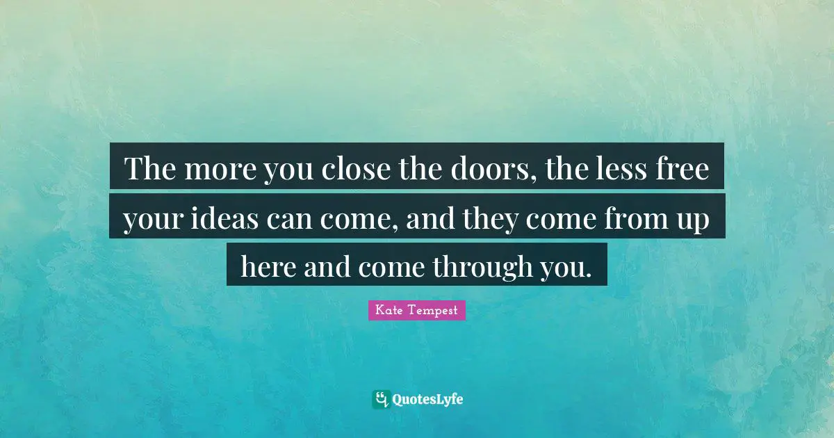 The more you close the doors, the less free your ideas can come, and they come from up here and come through you.