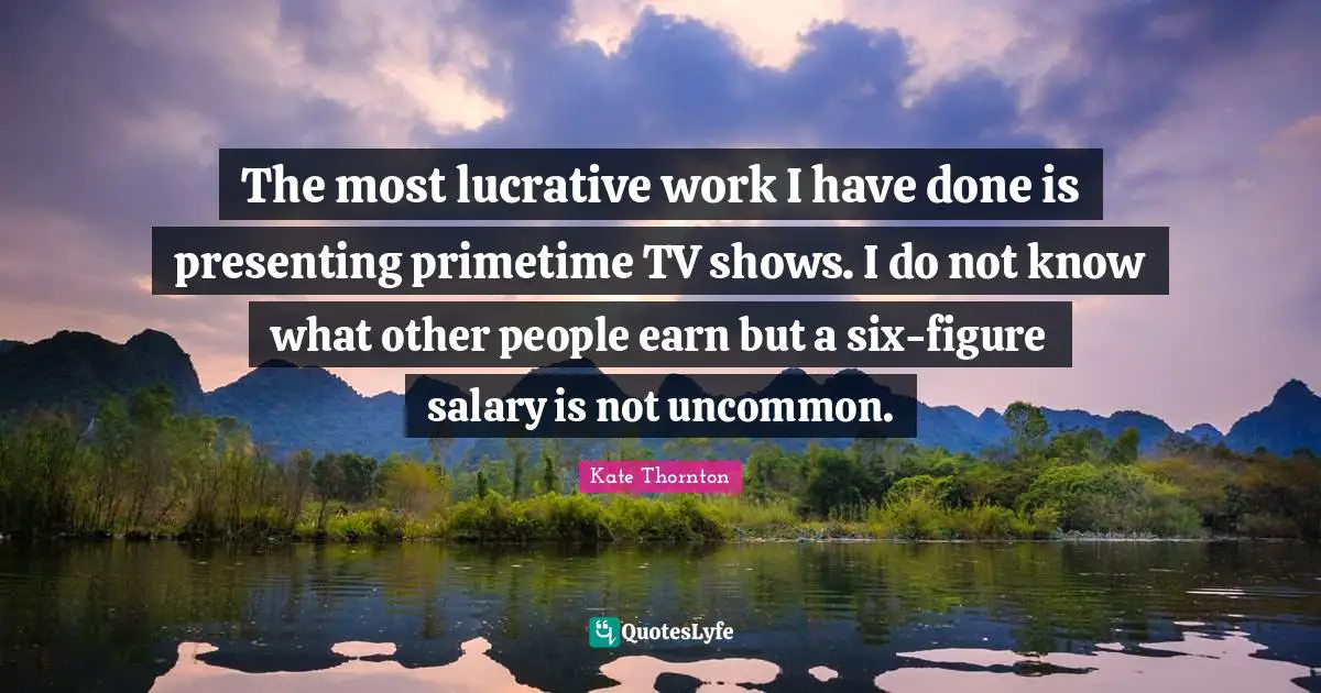 The most lucrative work I have done is presenting primetime TV shows. I do not know what other people earn but a six-figure salary is not uncommon.