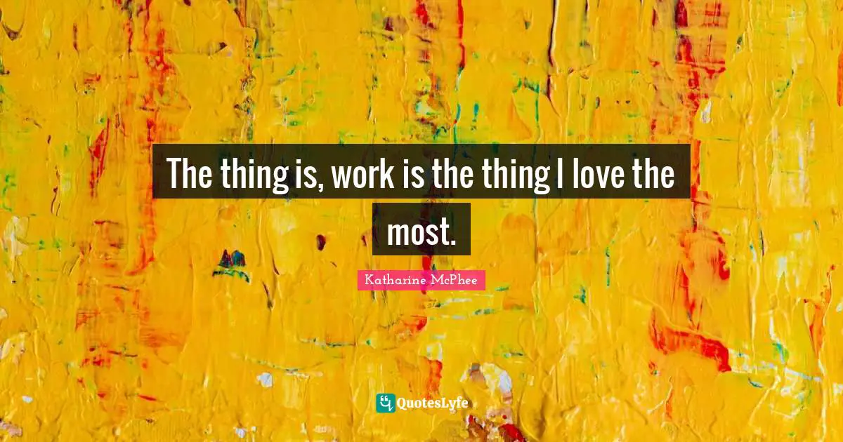 The thing is, work is the thing I love the most.