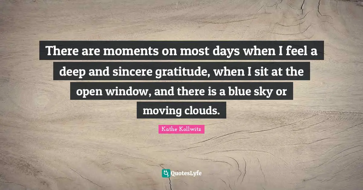 There are moments on most days when I feel a deep and sincere gratitude, when I sit at the open window, and there is a blue sky or moving clouds.