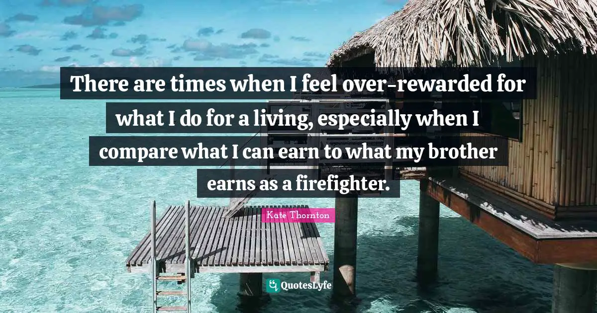 Kate Thornton Quotes: "There are times when I feel over-rewarded for what I do for a living, especially when I compare what I can earn to what my brother earns as a firefighter."