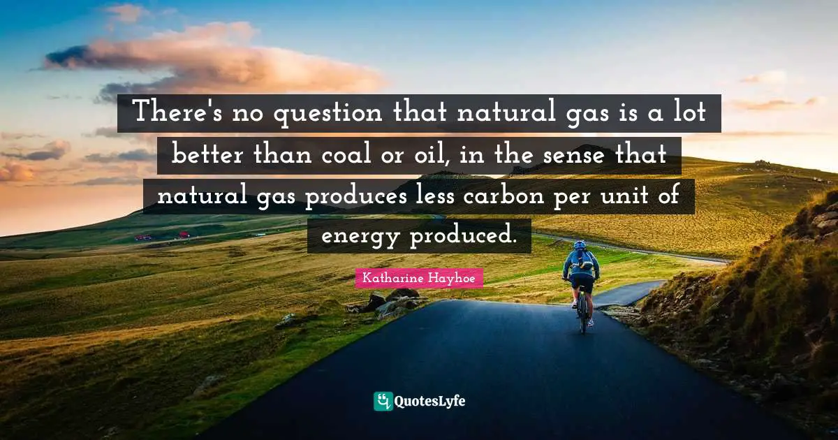 There's no question that natural gas is a lot better than coal or oil, in the sense that natural gas produces less carbon per unit of energy produced.