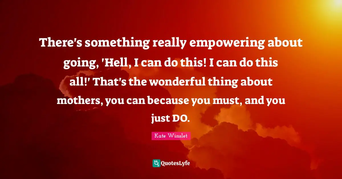 There's something really empowering about going, 'Hell, I can do this! I can do this all!' That's the wonderful thing about mothers, you can because you must, and you just DO.