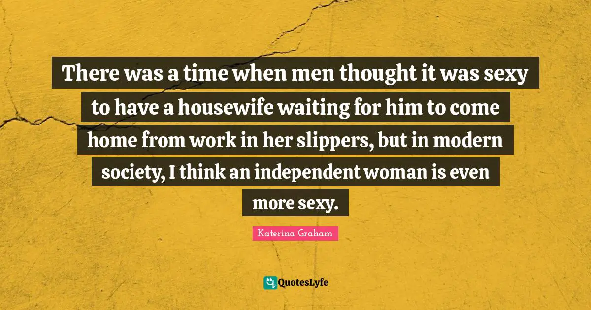 There was a time when men thought it was sexy to have a housewife waiting for him to come home from work in her slippers, but in modern society, I think an independent woman is even more sexy.