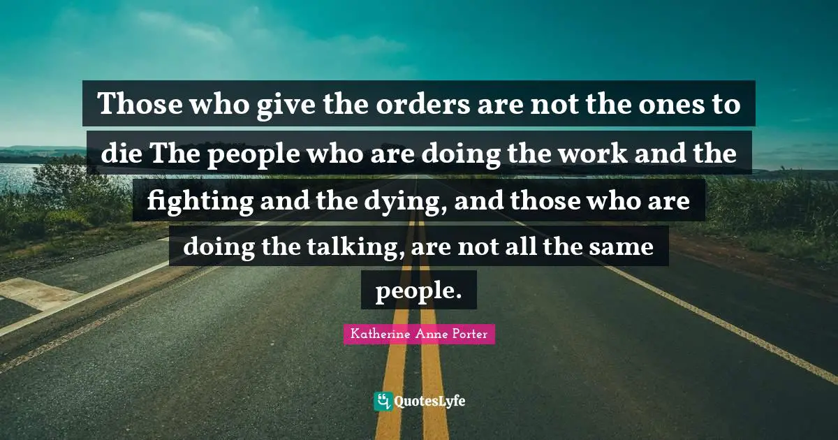 Those who give the orders are not the ones to die The people who are doing the work and the fighting and the dying, and those who are doing the talking, are not all the same people.