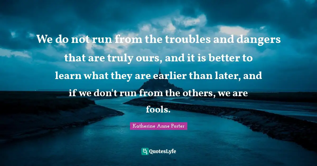 We do not run from the troubles and dangers that are truly ours, and it is better to learn what they are earlier than later, and if we don't run from the others, we are fools.